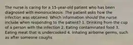 The nurse is caring for a 15-year-old patient who has been diagnosed with mononucleosis. The patient asks how the infection was obtained. Which information should the nurse include when responding to the patient? 1. Drinking from the cup of a person with the infection 2. Eating contaminated food 3. Eating meat that is undercooked 4. Inhaling airborne germs, such as after someone coughs