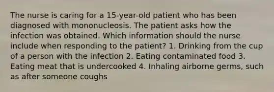 The nurse is caring for a 15-year-old patient who has been diagnosed with mononucleosis. The patient asks how the infection was obtained. Which information should the nurse include when responding to the patient? 1. Drinking from the cup of a person with the infection 2. Eating contaminated food 3. Eating meat that is undercooked 4. Inhaling airborne germs, such as after someone coughs