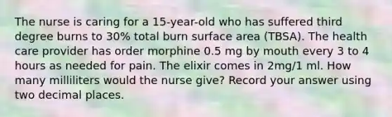 The nurse is caring for a 15-year-old who has suffered third degree burns to 30% total burn surface area (TBSA). The health care provider has order morphine 0.5 mg by mouth every 3 to 4 hours as needed for pain. The elixir comes in 2mg/1 ml. How many milliliters would the nurse give? Record your answer using two decimal places.