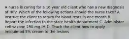 A nurse is caring for a 16 year old client who has a new diagnosis of HPV. Which of the following actions should the nurse take? A. Instruct the client to return for blood tests in one month B. Report the infection to the state health department C. Administer ceftriaxone 250 mg IM D. Teach the client how to apply imiquimod 5% cream to the lesions