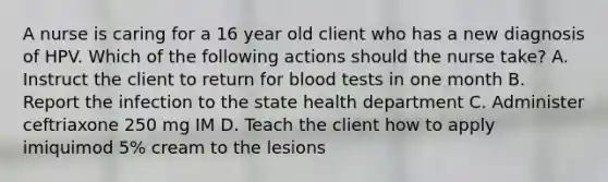 A nurse is caring for a 16 year old client who has a new diagnosis of HPV. Which of the following actions should the nurse take? A. Instruct the client to return for blood tests in one month B. Report the infection to the state health department C. Administer ceftriaxone 250 mg IM D. Teach the client how to apply imiquimod 5% cream to the lesions