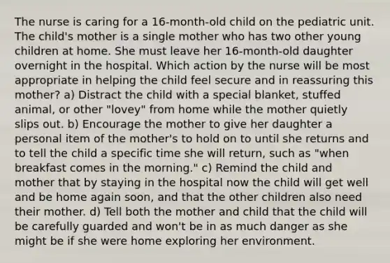 The nurse is caring for a 16-month-old child on the pediatric unit. The child's mother is a single mother who has two other young children at home. She must leave her 16-month-old daughter overnight in the hospital. Which action by the nurse will be most appropriate in helping the child feel secure and in reassuring this mother? a) Distract the child with a special blanket, stuffed animal, or other "lovey" from home while the mother quietly slips out. b) Encourage the mother to give her daughter a personal item of the mother's to hold on to until she returns and to tell the child a specific time she will return, such as "when breakfast comes in the morning." c) Remind the child and mother that by staying in the hospital now the child will get well and be home again soon, and that the other children also need their mother. d) Tell both the mother and child that the child will be carefully guarded and won't be in as much danger as she might be if she were home exploring her environment.