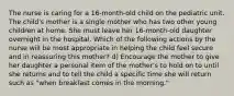 The nurse is caring for a 16-month-old child on the pediatric unit. The child's mother is a single mother who has two other young children at home. She must leave her 16-month-old daughter overnight in the hospital. Which of the following actions by the nurse will be most appropriate in helping the child feel secure and in reassuring this mother? d) Encourage the mother to give her daughter a personal item of the mother's to hold on to until she returns and to tell the child a specific time she will return such as "when breakfast comes in the morning."