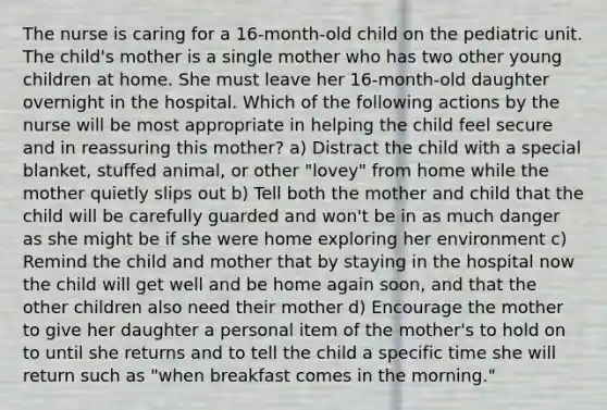 The nurse is caring for a 16-month-old child on the pediatric unit. The child's mother is a single mother who has two other young children at home. She must leave her 16-month-old daughter overnight in the hospital. Which of the following actions by the nurse will be most appropriate in helping the child feel secure and in reassuring this mother? a) Distract the child with a special blanket, stuffed animal, or other "lovey" from home while the mother quietly slips out b) Tell both the mother and child that the child will be carefully guarded and won't be in as much danger as she might be if she were home exploring her environment c) Remind the child and mother that by staying in the hospital now the child will get well and be home again soon, and that the other children also need their mother d) Encourage the mother to give her daughter a personal item of the mother's to hold on to until she returns and to tell the child a specific time she will return such as "when breakfast comes in the morning."