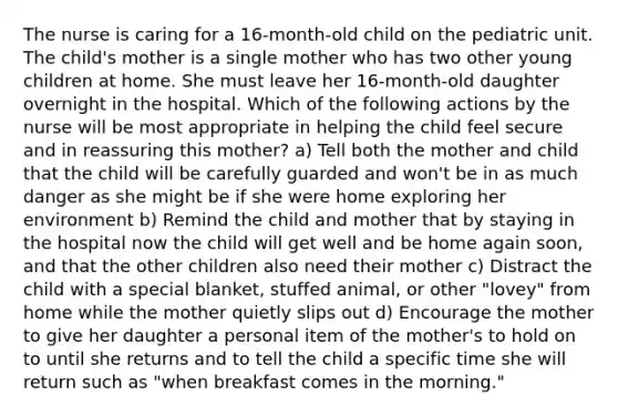 The nurse is caring for a 16-month-old child on the pediatric unit. The child's mother is a single mother who has two other young children at home. She must leave her 16-month-old daughter overnight in the hospital. Which of the following actions by the nurse will be most appropriate in helping the child feel secure and in reassuring this mother? a) Tell both the mother and child that the child will be carefully guarded and won't be in as much danger as she might be if she were home exploring her environment b) Remind the child and mother that by staying in the hospital now the child will get well and be home again soon, and that the other children also need their mother c) Distract the child with a special blanket, stuffed animal, or other "lovey" from home while the mother quietly slips out d) Encourage the mother to give her daughter a personal item of the mother's to hold on to until she returns and to tell the child a specific time she will return such as "when breakfast comes in the morning."