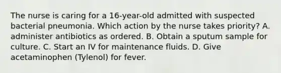 The nurse is caring for a 16-year-old admitted with suspected bacterial pneumonia. Which action by the nurse takes priority? A. administer antibiotics as ordered. B. Obtain a sputum sample for culture. C. Start an IV for maintenance fluids. D. Give acetaminophen (Tylenol) for fever.