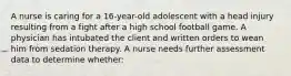 A nurse is caring for a 16-year-old adolescent with a head injury resulting from a fight after a high school football game. A physician has intubated the client and written orders to wean him from sedation therapy. A nurse needs further assessment data to determine whether: