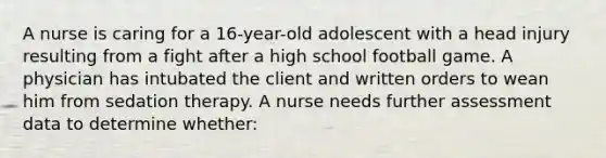 A nurse is caring for a 16-year-old adolescent with a head injury resulting from a fight after a high school football game. A physician has intubated the client and written orders to wean him from sedation therapy. A nurse needs further assessment data to determine whether: