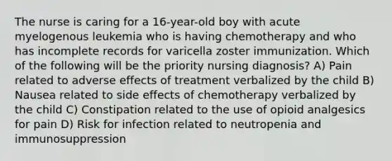 The nurse is caring for a 16-year-old boy with acute myelogenous leukemia who is having chemotherapy and who has incomplete records for varicella zoster immunization. Which of the following will be the priority nursing diagnosis? A) Pain related to adverse effects of treatment verbalized by the child B) Nausea related to side effects of chemotherapy verbalized by the child C) Constipation related to the use of opioid analgesics for pain D) Risk for infection related to neutropenia and immunosuppression