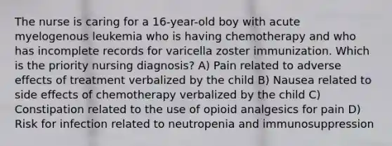 The nurse is caring for a 16-year-old boy with acute myelogenous leukemia who is having chemotherapy and who has incomplete records for varicella zoster immunization. Which is the priority nursing diagnosis? A) Pain related to adverse effects of treatment verbalized by the child B) Nausea related to side effects of chemotherapy verbalized by the child C) Constipation related to the use of opioid analgesics for pain D) Risk for infection related to neutropenia and immunosuppression