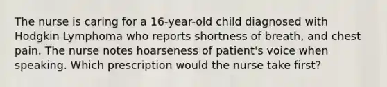 The nurse is caring for a 16-year-old child diagnosed with Hodgkin Lymphoma who reports shortness of breath, and chest pain. The nurse notes hoarseness of patient's voice when speaking. Which prescription would the nurse take first?