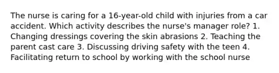 The nurse is caring for a 16-year-old child with injuries from a car accident. Which activity describes the nurse's manager role? 1. Changing dressings covering the skin abrasions 2. Teaching the parent cast care 3. Discussing driving safety with the teen 4. Facilitating return to school by working with the school nurse