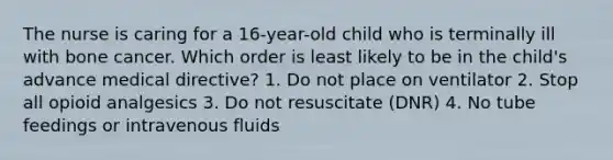 The nurse is caring for a 16-year-old child who is terminally ill with bone cancer. Which order is least likely to be in the child's advance medical directive? 1. Do not place on ventilator 2. Stop all opioid analgesics 3. Do not resuscitate (DNR) 4. No tube feedings or intravenous fluids