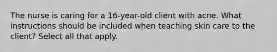 The nurse is caring for a 16-year-old client with acne. What instructions should be included when teaching skin care to the client? Select all that apply.