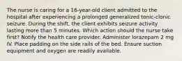 The nurse is caring for a 16-year-old client admitted to the hospital after experiencing a prolonged generalized tonic-clonic seizure. During the shift, the client exhibits seizure activity lasting more than 5 minutes. Which action should the nurse take first? Notify the health care provider. Administer lorazepam 2 mg IV. Place padding on the side rails of the bed. Ensure suction equipment and oxygen are readily available.