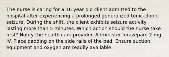 The nurse is caring for a 16-year-old client admitted to the hospital after experiencing a prolonged generalized tonic-clonic seizure. During the shift, the client exhibits seizure activity lasting more than 5 minutes. Which action should the nurse take first? Notify the health care provider. Administer lorazepam 2 mg IV. Place padding on the side rails of the bed. Ensure suction equipment and oxygen are readily available.