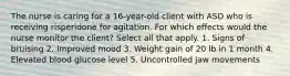 The nurse is caring for a 16-year-old client with ASD who is receiving risperidone for agitation. For which effects would the nurse monitor the client? Select all that apply. 1. Signs of bruising 2. Improved mood 3. Weight gain of 20 lb in 1 month 4. Elevated blood glucose level 5. Uncontrolled jaw movements