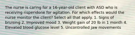 The nurse is caring for a 16-year-old client with ASD who is receiving risperidone for agitation. For which effects would the nurse monitor the client? Select all that apply. 1. Signs of bruising 2. Improved mood 3. Weight gain of 20 lb in 1 month 4. Elevated blood glucose level 5. Uncontrolled jaw movements