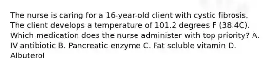 The nurse is caring for a 16-year-old client with cystic fibrosis. The client develops a temperature of 101.2 degrees F (38.4C). Which medication does the nurse administer with top priority? A. IV antibiotic B. Pancreatic enzyme C. Fat soluble vitamin D. Albuterol