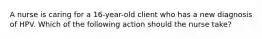 A nurse is caring for a 16-year-old client who has a new diagnosis of HPV. Which of the following action should the nurse take?