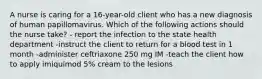 A nurse is caring for a 16-year-old client who has a new diagnosis of human papillomavirus. Which of the following actions should the nurse take? - report the infection to the state health department -instruct the client to return for a blood test in 1 month -administer ceftriaxone 250 mg IM -teach the client how to apply imiquimod 5% cream to the lesions