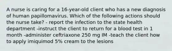 A nurse is caring for a 16-year-old client who has a new diagnosis of human papillomavirus. Which of the following actions should the nurse take? - report the infection to the state health department -instruct the client to return for a blood test in 1 month -administer ceftriaxone 250 mg IM -teach the client how to apply imiquimod 5% cream to the lesions