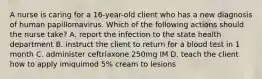 A nurse is caring for a 16-year-old client who has a new diagnosis of human papillomavirus. Which of the following actions should the nurse take? A. report the infection to the state health department B. instruct the client to return for a blood test in 1 month C. administer ceftriaxone 250mg IM D. teach the client how to apply imiquimod 5% cream to lesions