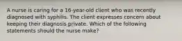 A nurse is caring for a 16-year-old client who was recently diagnosed with syphilis. The client expresses concern about keeping their diagnosis private. Which of the following statements should the nurse make?