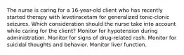 The nurse is caring for a 16-year-old client who has recently started therapy with levetiracetam for generalized tonic-clonic seizures. Which consideration should the nurse take into account while caring for the client? Monitor for hypotension during administration. Monitor for signs of drug-related rash. Monitor for suicidal thoughts and behavior. Monitor liver function.