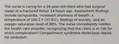 The nurse is caring for a 16-year-old client who had surgical repair of a fractured femur 14 hours ago. Assessment findings include tachycardia, increased shortness of breath, a temperature of 100.2 F (37.8 C), feelings of anxiety, and an oxygen saturation level of 88%. The nurse immediately notifies the health care provider, recognizing that the client is at risk for which complication? Compartment syndrome Atelectasis Sepsis Fat embolism