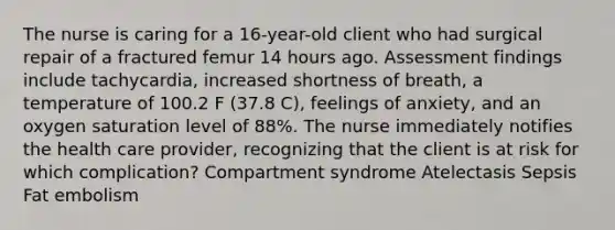 The nurse is caring for a 16-year-old client who had surgical repair of a fractured femur 14 hours ago. Assessment findings include tachycardia, increased shortness of breath, a temperature of 100.2 F (37.8 C), feelings of anxiety, and an oxygen saturation level of 88%. The nurse immediately notifies the health care provider, recognizing that the client is at risk for which complication? Compartment syndrome Atelectasis Sepsis Fat embolism