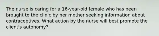 The nurse is caring for a 16-year-old female who has been brought to the clinic by her mother seeking information about contraceptives. What action by the nurse will best promote the client's autonomy?