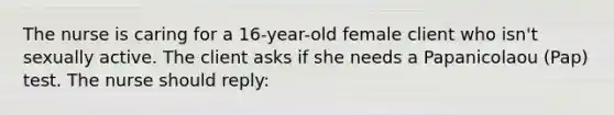 The nurse is caring for a 16-year-old female client who isn't sexually active. The client asks if she needs a Papanicolaou (Pap) test. The nurse should reply: