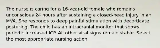 The nurse is caring for a 16-year-old female who remains unconscious 24 hours after sustaining a closed-head injury in an MVA. She responds to deep painful stimulation with decorticate posturing. The child has an intracranial monitor that shows periodic increased ICP. All other vital signs remain stable. Select the most appropriate nursing action