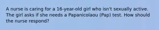 A nurse is caring for a 16-year-old girl who isn't sexually active. The girl asks if she needs a Papanicolaou (Pap) test. How should the nurse respond?