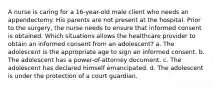 A nurse is caring for a 16-year-old male client who needs an appendectomy. His parents are not present at the hospital. Prior to the surgery, the nurse needs to ensure that informed consent is obtained. Which situations allows the healthcare provider to obtain an informed consent from an adolescent? a. The adolescent is the appropriate age to sign an informed consent. b. The adolescent has a power-of-attorney document. c. The adolescent has declared himself emancipated. d. The adolescent is under the protection of a court guardian.