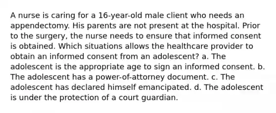 A nurse is caring for a 16-year-old male client who needs an appendectomy. His parents are not present at the hospital. Prior to the surgery, the nurse needs to ensure that informed consent is obtained. Which situations allows the healthcare provider to obtain an informed consent from an adolescent? a. The adolescent is the appropriate age to sign an informed consent. b. The adolescent has a power-of-attorney document. c. The adolescent has declared himself emancipated. d. The adolescent is under the protection of a court guardian.