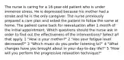 The nurse is caring for a 16-year-old patient who is under immense stress. He is depressed because his mother had a stroke and he is the only caregiver. The nurse previously prepared a care plan and asked the patient to follow the same at home. The patient came back for reevaluation after 1 month of the initial appointment. Which questions should the nurse ask in order to find out the effectiveness of the interventions? Select all that apply. 1 "How is your mother?" 2 "Has your fatigue level decreased?" 3 "Which music do you prefer listening to?" 4 "What changes have you brought about in your day-to-day life?" 5 "How will you perform the progressive relaxation technique?"