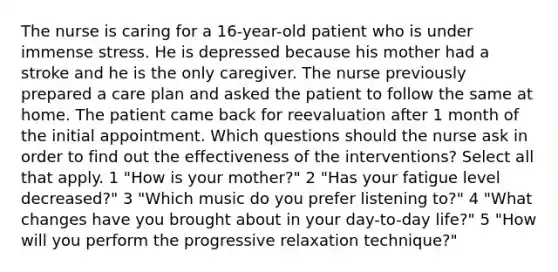 The nurse is caring for a 16-year-old patient who is under immense stress. He is depressed because his mother had a stroke and he is the only caregiver. The nurse previously prepared a care plan and asked the patient to follow the same at home. The patient came back for reevaluation after 1 month of the initial appointment. Which questions should the nurse ask in order to find out the effectiveness of the interventions? Select all that apply. 1 "How is your mother?" 2 "Has your fatigue level decreased?" 3 "Which music do you prefer listening to?" 4 "What changes have you brought about in your day-to-day life?" 5 "How will you perform the progressive relaxation technique?"