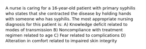 A nurse is caring for a 16-year-old patient with primary syphilis who states that she contracted the disease by holding hands with someone who has syphilis. The most appropriate nursing diagnosis for this patient is: A) Knowledge deficit related to modes of transmission B) Noncompliance with treatment regimen related to age C) Fear related to complications D) Alteration in comfort related to impaired skin integrity