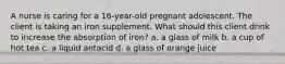 A nurse is caring for a 16-year-old pregnant adolescent. The client is taking an iron supplement. What should this client drink to increase the absorption of iron? a. a glass of milk b. a cup of hot tea c. a liquid antacid d. a glass of orange juice