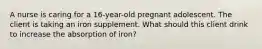 A nurse is caring for a 16-year-old pregnant adolescent. The client is taking an iron supplement. What should this client drink to increase the absorption of iron?