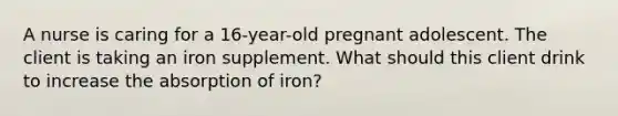 A nurse is caring for a 16-year-old pregnant adolescent. The client is taking an iron supplement. What should this client drink to increase the absorption of iron?