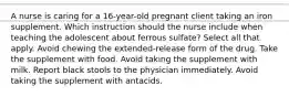 A nurse is caring for a 16-year-old pregnant client taking an iron supplement. Which instruction should the nurse include when teaching the adolescent about ferrous sulfate? Select all that apply. Avoid chewing the extended-release form of the drug. Take the supplement with food. Avoid taking the supplement with milk. Report black stools to the physician immediately. Avoid taking the supplement with antacids.