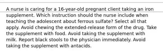 A nurse is caring for a 16-year-old pregnant client taking an iron supplement. Which instruction should the nurse include when teaching the adolescent about ferrous sulfate? Select all that apply. Avoid chewing the extended-release form of the drug. Take the supplement with food. Avoid taking the supplement with milk. Report black stools to the physician immediately. Avoid taking the supplement with antacids.