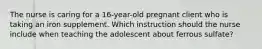 The nurse is caring for a 16-year-old pregnant client who is taking an iron supplement. Which instruction should the nurse include when teaching the adolescent about ferrous sulfate?