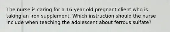 The nurse is caring for a 16-year-old pregnant client who is taking an iron supplement. Which instruction should the nurse include when teaching the adolescent about ferrous sulfate?