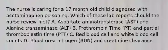 The nurse is caring for a 17 month-old child diagnosed with acetaminophen poisoning. Which of these lab reports should the nurse review first? A. Aspartate aminotransferase (AST) and Alanine transaminase (ALT) B. Prothrombin Time (PT) and partial thromboplastin time (PTT) C. Red blood cell and white blood cell counts D. Blood urea nitrogen (BUN) and creatinine clearance