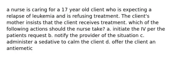 a nurse is caring for a 17 year old client who is expecting a relapse of leukemia and is refusing treatment. The client's mother insists that the client receives treatment. which of the following actions should the nurse take? a. initiate the IV per the patients request b. notify the provider of the situation c. administer a sedative to calm the client d. offer the client an antiemetic