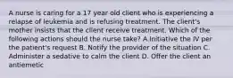 A nurse is caring for a 17 year old client who is experiencing a relapse of leukemia and is refusing treatment. The client's mother insists that the client receive treatment. Which of the following actions should the nurse take? A.Initiative the IV per the patient's request B. Notify the provider of the situation C. Administer a sedative to calm the client D. Offer the client an antiemetic